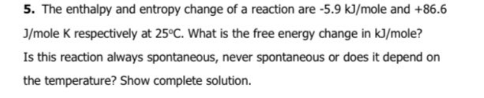 5. The enthalpy and entropy change of a reaction are -5.9 kJ/mole and +86.6
J/mole K respectively at 25°C. What is the free energy change in kJ/mole?
Is this reaction always spontaneous, never spontaneous or does it depend on
the temperature? Show complete solution.
