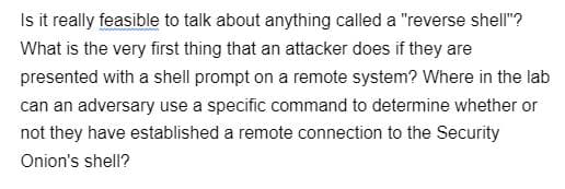 Is it really feasible to talk about anything called a "reverse shell"?
What is the very first thing that an attacker does if they are
presented with a shell prompt on a remote system? Where in the lab
can an adversary use a specific command to determine whether or
not they have established a remote connection to the Security
Onion's shell?