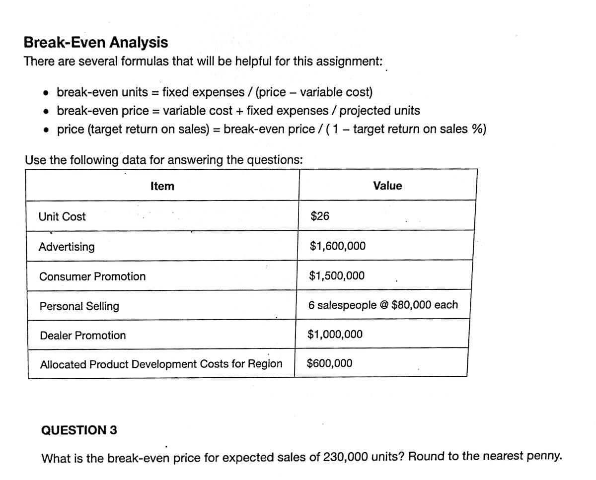 Break-Even Analysis
There are several formulas that will be helpful for this assignment:
• break-even units =
fixed expenses/ (price - variable cost)
• break-even price = variable cost + fixed expenses / projected units
• price (target return on sales) = break-even price/(1-target return on sales %)
Use the following data for answering the questions:
Item
Unit Cost
Advertising
Consumer Promotion
Personal Selling
Dealer Promotion
Allocated Product Development Costs for Region
$26
$1,600,000
$1,500,000
Value
6 salespeople @ $80,000 each
$1,000,000
$600,000
QUESTION 3
What is the break-even price for expected sales of 230,000 units? Round to the nearest penny.