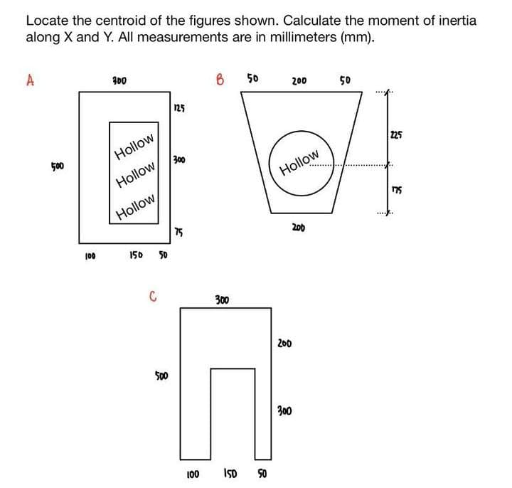 Locate the centroid of the figures shown. Calculate the moment of inertia
along X and Y. All measurements are in millimeters (mm).
A
500
100
300
Hollow
Hollow
Hollow
150 50
C
500
125
300
75
100
B 50
300
150 50
200
Hollow
200
200
300
50
225
175