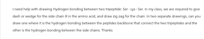 I need help with drawing Hydrogen bonding between two tripeptide: Ser-Lys - Ser. In my class, we are required to give
dash or wedge for the side chain R in the amino acid, and draw zig zag for the chain. In two separate drawings, can you
draw one where it is the hydrogen bonding between the peptides backbone that connect the two tripeptides and the
other is the hydrogen bonding between the side chains. Thanks