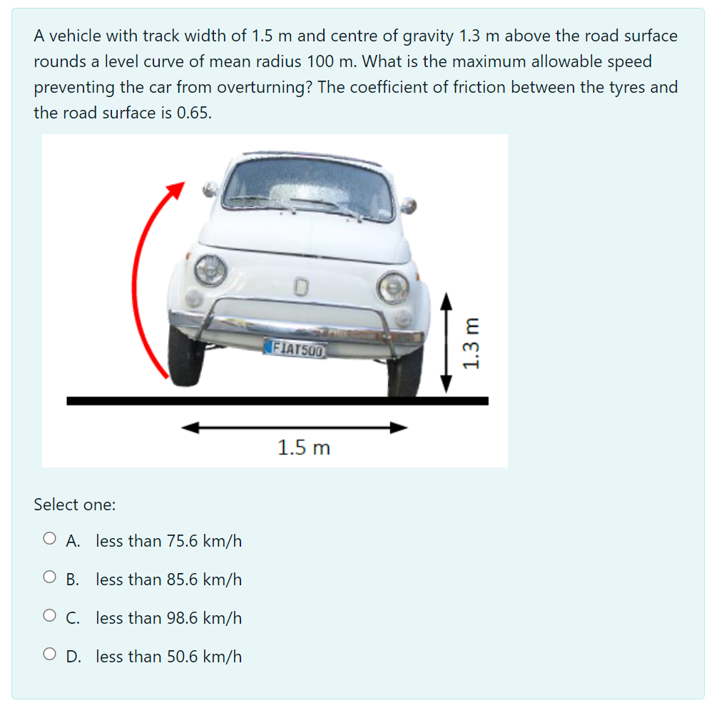 A vehicle with track width of 1.5 m and centre of gravity 1.3 m above the road surface
rounds a level curve of mean radius 100 m. What is the maximum allowable speed
preventing the car from overturning? The coefficient of friction between the tyres and
the road surface is 0.65.
Select one:
O A. less than 75.6 km/h
O B. less than 85.6 km/h
O C. less than 98.6 km/h
O D. less than 50.6 km/h
FIAT500
1.5 m
1.3 m