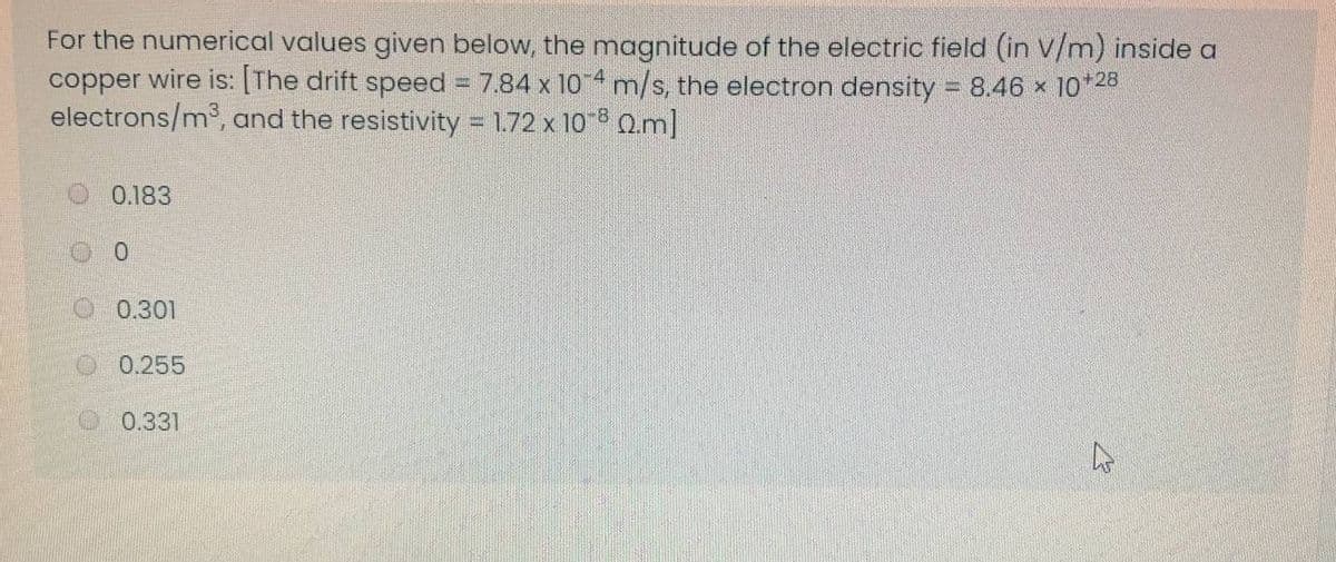 For the numerical values given below, the magnitude of the electric field (in V/m) inside a
copper wire is: [The drift speed 7.84 x 10 4 m/s, the electron density = 8.46 x 10*28
electrons/m3, and the resistivity 1.72 x 10 8 Q.m]
0.183
O 0.301
0.255
0.331
