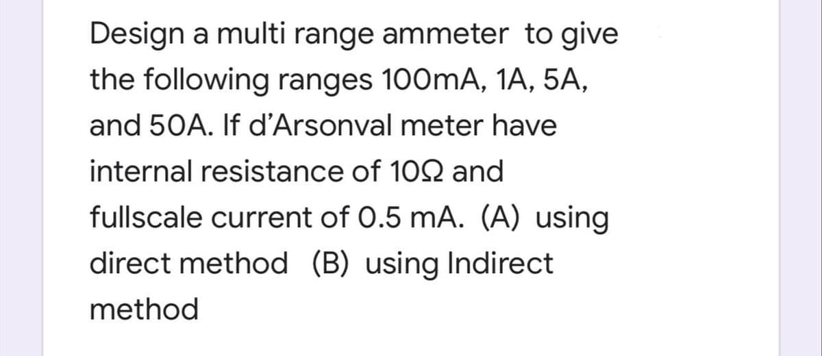 Design a multi range ammeter to give
the following ranges 100mA, 1A, 5A,
and 50A. If d'Arsonval meter have
internal resistance of 102 and
fullscale current of 0.5 mA. (A) using
direct method (B) using Indirect
method
