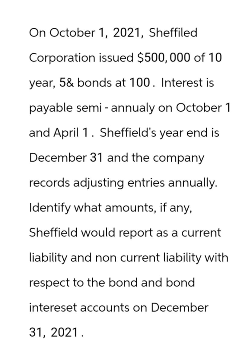 On October 1, 2021, Sheffiled
Corporation issued $500, 000 of 10
year, 5& bonds at 100. Interest is
payable semi-annualy on October 1
and April 1. Sheffield's year end is
December 31 and the company
records adjusting entries annually.
Identify what amounts, if any,
Sheffield would report as a current
liability and non current liability with
respect to the bond and bond
intereset accounts on December
31, 2021.