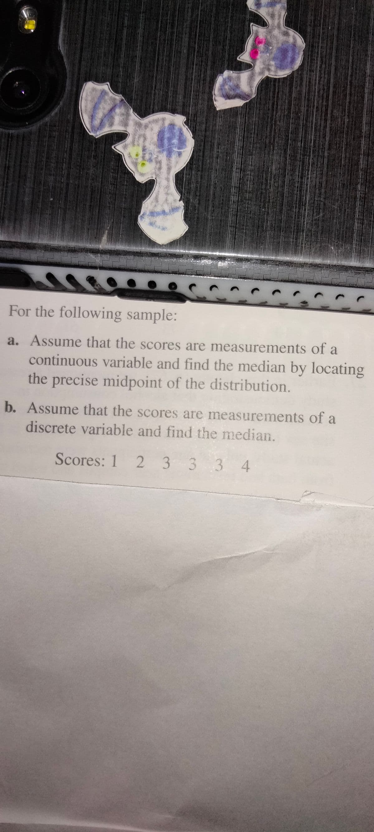 For the following sample:
a. Assume that the scores are measurements of a
continuous variable and find the median by locating
the precise midpoint of the distribution.
b. Assume that the scores are measurements of a
discrete variable and find the median.
Scores: 1 2 3 3 3 4
