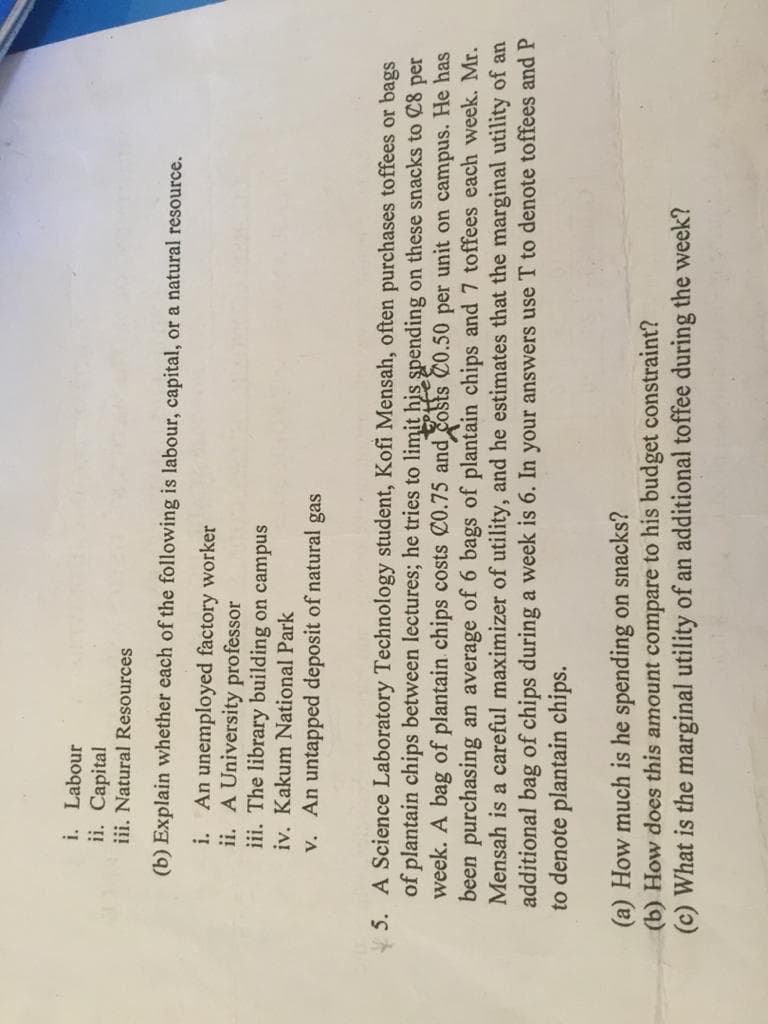 i. Labour
ii. Capital
iii. Natural Resources
(b) Explain whether each of the following is labour, capital, or a natural resource.
An unemployed factory worker
ii. A University professor
iii. The library building on campus
i.
iv. Kakum National Park
v. An untapped deposit of natural gas
5. A Science Laboratory Technology student, Kofi Mensah, often purchases toffees or bags
of plantain chips between lectures; he tries to limit his spending on these snacks to C8 per
week. A bag of plantain chips costs C0.75 and costs C0.50 per unit on campus. He has
been purchasing an average of 6 bags of plantain chips and 7 toffees each week. Mr.
Mensah is a careful maximizer of utility, and he estimates that the marginal utility of an
additional bag of chips during a week is 6. In your answers use T to denote toffees and P
to denote plantain chips.
(a) How much is he spending on snacks?
(b) How does this amount compare to his budget constraint?
(c) What is the marginal utility of an additional toffee during the week?
