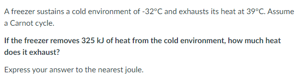 A freezer sustains a cold environment of -32°C and exhausts its heat at 39°C. Assume
a Carnot cycle.
If the freezer removes 325 kJ of heat from the cold environment, how much heat
does it exhaust?
Express your answer to the nearest joule.
