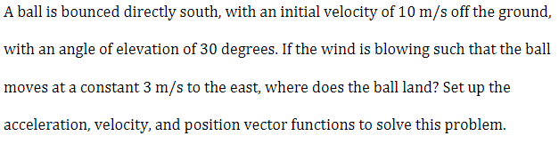 A ball is bounced directly south, with an initial velocity of 10 m/s off the ground,
with an angle of elevation of 30 degrees. If the wind is blowing such that the ball
moves at a constant 3 m/s to the east, where does the ball land? Set up the
acceleration, velocity, and position vector functions to solve this problem.
