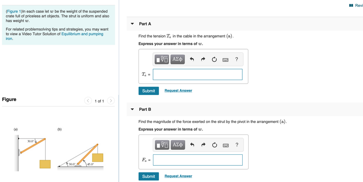 I Revi
(Figure 1)In each case let w be the weight of the suspended
crate full of priceless art objects. The strut is uniform and also
has weight w.
Part A
For related problemsolving tips and strategies, you may want
to view a Video Tutor Solution of Equilibrium and pumping
iron.
Find the tension Ta in the cable in the arrangement (a).
Express your answer in terms of w.
?
Ta
Submit
Request Answer
Figure
1 of 1
Part B
Find the magnitude of the force exerted on the strut by the pivot in the arrangement (a).
Express your answer in terms of w.
30.0°
Fa =
30.0°
45.0°
Submit
Request Answer
