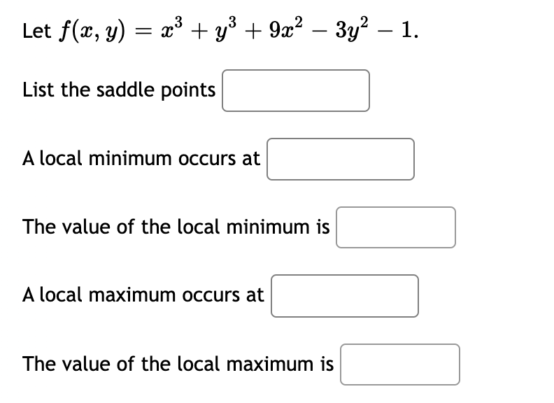 Let f(x, y) = x³ + y³ + 9x² – 3y² – 1.
List the saddle points
A local minimum occurs at
The value of the local minimum is
A local maximum occurs at
The value of the local maximum is
