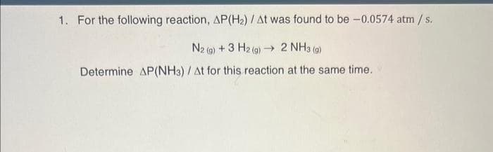 1. For the following reaction, AP(H₂) / At was found to be -0.0574 atm / s.
N2(g) + 3 H2(g) →→ 2 NH3(g)
Determine AP(NH3) / At for this reaction at the same time.