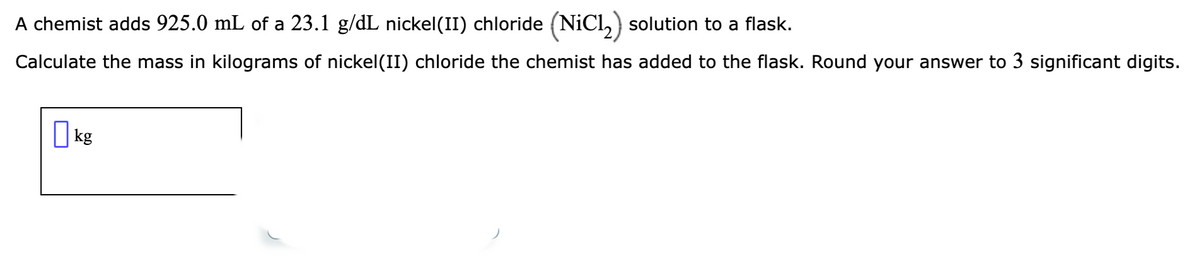 A chemist adds 925.0 mL of a 23.1 g/dL nickel(II) chloride (NiCl₂) solution to a flask.
Calculate the mass in kilograms of nickel(II) chloride the chemist has added to the flask. Round your answer to 3 significant digits.
kg