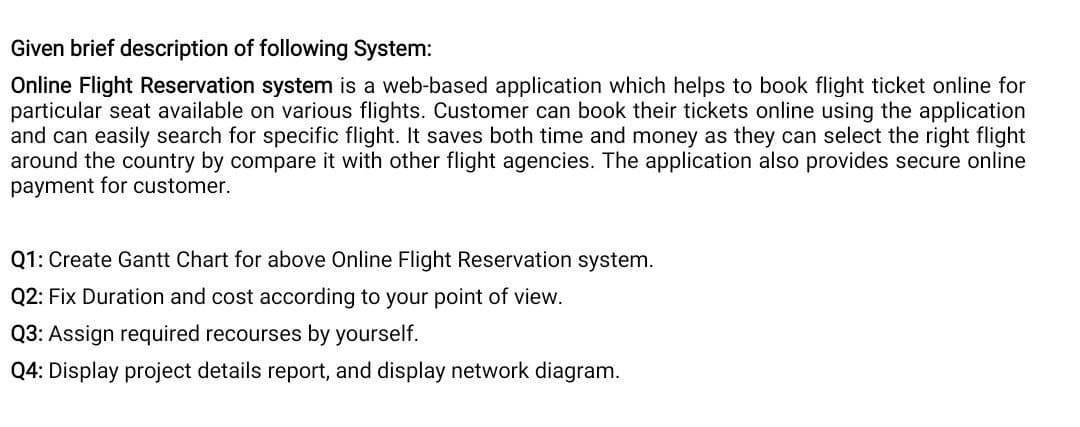 Given brief description of following System:
Online Flight Reservation system is a web-based application which helps to book flight ticket online for
particular seat available on various flights. Customer can book their tickets online using the application
and can easily search for specific flight. It saves both time and money as they can select the right flight
around the country by compare it with other flight agencies. The application also provides secure online
payment for customer.
Q1: Create Gantt Chart for above Online Flight Reservation system.
Q2: Fix Duration and cost according to your point of view.
Q3: Assign required recourses by yourself.
Q4: Display project details report, and display network diagram.