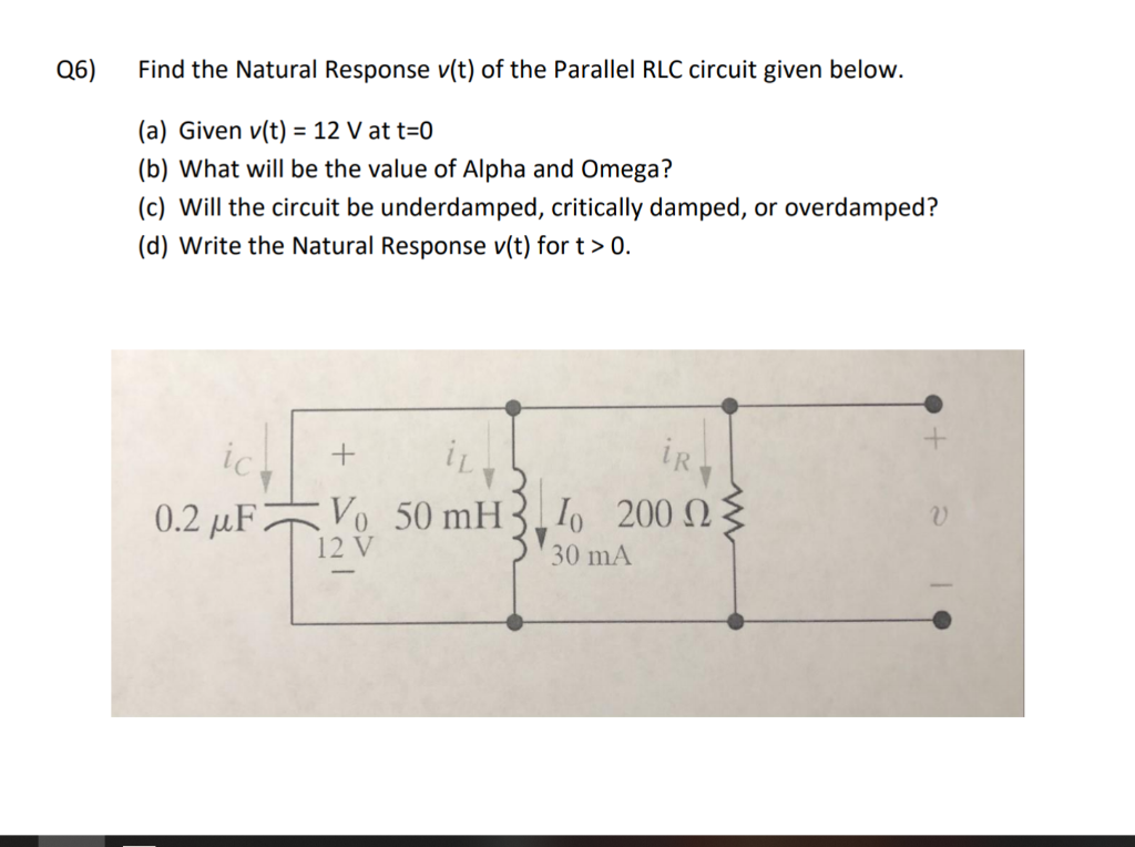 Q6)
Find the Natural Response v(t) of the Parallel RLC circuit given below.
(a) Given v(t) = 12 V at t=0
(b) What will be the value of Alpha and Omega?
(c) Will the circuit be underdamped, critically damped, or overdamped?
(d) Write the Natural Response v(t) for t > 0.
ic
iR.
0.2 μF 7
Vo 50 mH3. Io 200 .
12 V
30 mA
