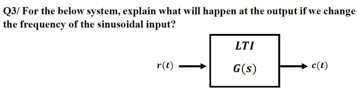 Q3/ For the below system, explain what will happen at the output if we change
the frequency of the sinusoidal input?
LTI
r(t)
G(s)
- c(t)