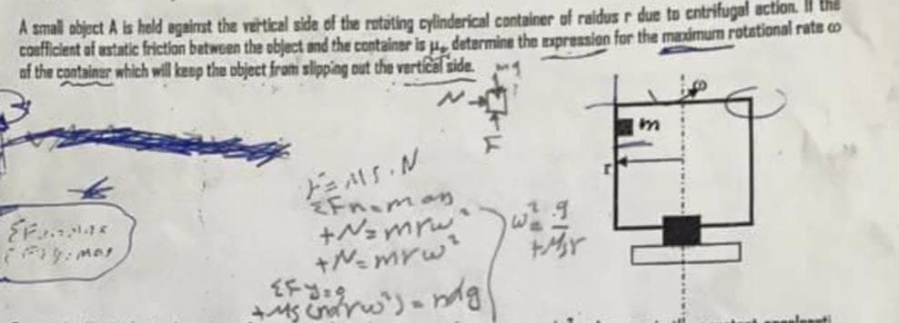 A small object A is held against the vertical side of the rotating cylinderical container of raidus r due to entrifugal action the
coefficient of astatic friction between the object and the container is , determine the expression for the maximum rotational rate co
of the container which will keep the object from slipping out the vertical side.
Fanpas
(Fry: Mos
FMS.N
Fn-man
+N=mrw
+N=mYw²
{fy.g
+4₁ (norw')= ndg