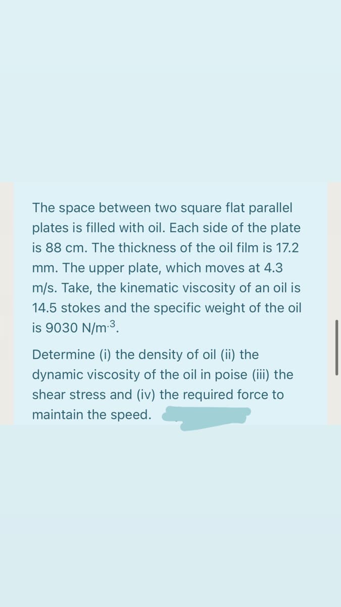 The space between two square flat parallel
plates is filled with oil. Each side of the plate
is 88 cm. The thickness of the oil film is 17.2
mm. The upper plate, which moves at 4.3
m/s. Take, the kinematic viscosity of an oil is
14.5 stokes and the specific weight of the oil
is 9030 N/m 3.
Determine (i) the density of oil (ii) the
dynamic viscosity of the oil in poise (ii) the
shear stress and (iv) the required force to
maintain the speed.
