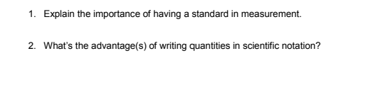 1. Explain the importance of having a standard in measurement.
2. What's the advantage(s) of writing quantities in scientific notation?
