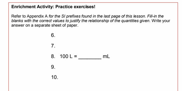 Enrichment Activity: Practice exercises!
Refer to Appendix A for the SI prefixes found in the last page of this lesson. Fill-in the
blanks with the correct values to justify the relationship of the quantities given. Write your
answer on a separate sheet of paper.
6.
7.
8. 100 L =
mL
9.
10.
