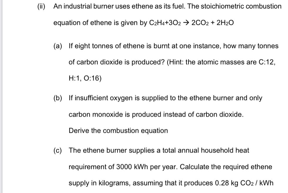 (ii)
An industrial burner uses ethene as its fuel. The stoichiometric combustion
equation of ethene is given by C2H4+3O2 → 2CO2 + 2H2O
(a) If eight tonnes of ethene is burnt at one instance, how many tonnes
of carbon dioxide is produced? (Hint: the atomic masses are C:12,
Н:1, О:16)
(b) If insufficient oxygen is supplied to the ethene burner and only
carbon monoxide is produced instead of carbon dioxide.
Derive the combustion equation
(c) The ethene burner supplies a total annual household heat
requirement of 3000 kWh per year. Calculate the required ethene
supply in kilograms, assuming that it produces 0.28 kg CO2/ kWh
