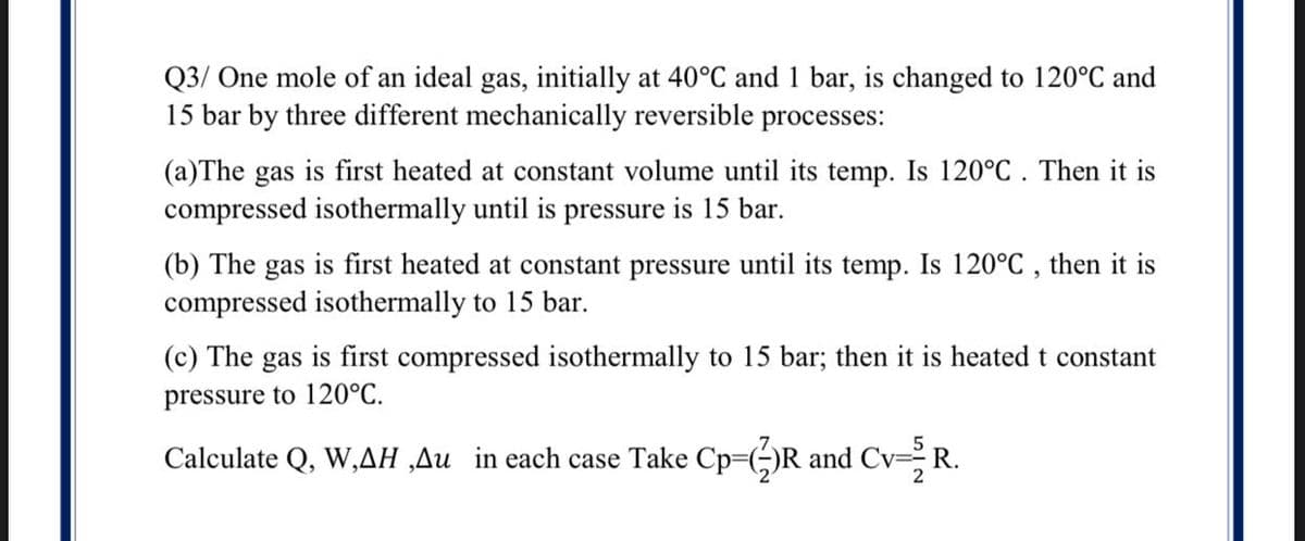 Q3/ One mole of an ideal gas, initially at 40°C and 1 bar, is changed to 120°C and
15 bar by three different mechanically reversible processes:
(a)The gas is first heated at constant volume until its temp. Is 120°C. Then it is
compressed isothermally until is pressure is 15 bar.
(b) The gas is first heated at constant pressure until its temp. Is 120°C , then it is
compressed isothermally to 15 bar.
(c) The
gas
is first compressed isothermally to 15 bar; then it is heated t constant
pressure to 120°C.
Calculate Q, W,AH ‚Au in each case Take Cp=(;)R and Cv- R.
2
