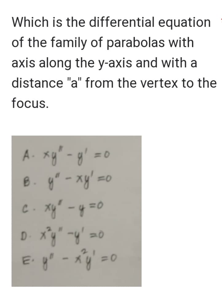 Which is the differential equation
of the family of parabolas with
axis along the y-axis and with a
distance "a" from the vertex to the
focus.
A. xy² - g':
B. y" - xy' =c
c. xy² - y =o
D. x²y" -y²=0
= y² - x^²y² = 0
=0
