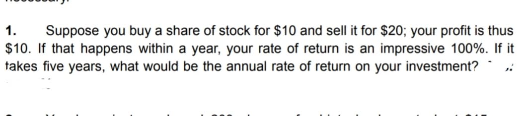 1. Suppose you buy a share of stock for $10 and sell it for $20; your profit is thus
$10. If that happens within a year, your rate of return is an impressive 100%. If it
takes five years, what would be the annual rate of return on your investment?