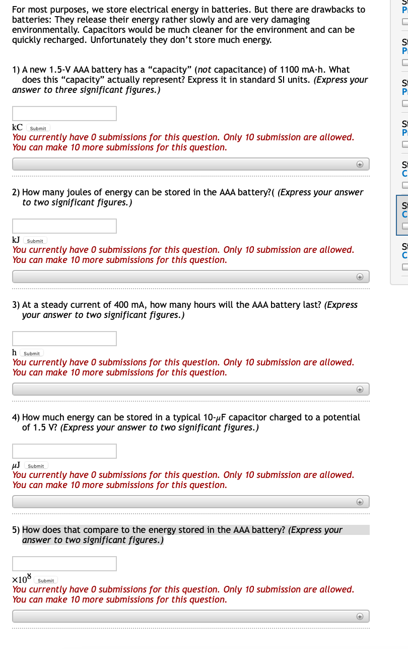 For most purposes, we store electrical energy in batteries. But there are drawbacks to
batteries: They release their energy rather slowly and are very damaging
environmentally. Capacitors would be much cleaner for the environment and can be
quickly recharged. Unfortunately they don't store much energy.
1) A new 1.5-V AAA battery has a "capacity" (not capacitance) of 1100 mA-h. What
does this "capacity" actually represent? Express it in standard SI units. (Express your
answer to three significant figures.)
kC Submit
You currently have O submissions for this question. Only 10 submission are allowed.
You can make 10 more submissions for this question.
+
2) How many joules of energy can be stored in the AAA battery?( (Express your answer
to two significant figures.)
KJ Submit
You currently have 0 submissions for this question. Only 10 submission are allowed.
You can make 10 more submissions for this question.
+
3) At a steady current of 400 mA, how many hours will the AAA battery last? (Express
your answer to two significant figures.)
h
Submit
You currently have 0 submissions for this question. Only 10 submission are allowed.
You can make 10 more submissions for this question.
4) How much energy can be stored in a typical 10-µF capacitor charged to a potential
of 1.5 V? (Express your answer to two significant figures.)
uJ Submit
You currently have O submissions for this question. Only 10 submission are allowed.
You can make 10 more submissions for this question.
5) How does that compare to the energy stored in the AAA battery? (Express your
answer to two significant figures.)
x10° Submit
You currently have 0 submissions for this question. Only 10 submission are allowed.
You can make 10 more submissions for this question.

