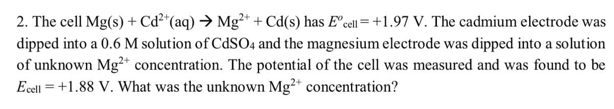 2. The cell Mg(s) + Cd²+(aq) → Mg²+ + Cd(s) has E° cell = +1.97 V. The cadmium electrode was
dipped into a 0.6 M solution of CdSO4 and the magnesium electrode was dipped into a solution
of unknown Mg2+ concentration. The potential of the cell was measured and was found to be
Ecell +1.88 V. What was the unknown Mg2+ concentration?
=