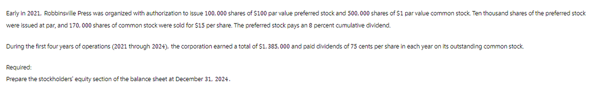 Early in 2021, Robbinsville Press was organized with authorization to issue 100,000 shares of $100 par value preferred stock and 500,000 shares of $1 par value common stock. Ten thousand shares of the preferred stock
were issued at par, and 170,000 shares of common stock were sold for $15 per share. The preferred stock pays an 8 percent cumulative dividend.
During the first four years of operations (2021 through 2024), the corporation earned a total of $1,385,000 and paid dividends of 75 cents per share in each year on its outstanding common stock.
Required:
Prepare the stockholders' equity section of the balance sheet at December 31, 2024.