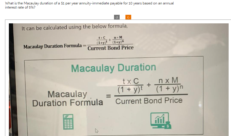 What is the Macaulay duration of a $1 per year annuity-immediate payable for 10 years based on an annual
interest rate of 5%?
It can be calculated using the below formula,
Macaulay Duration Formula
t-C n-M
+
(1+y) (1+y)
с
Current Bond Price
Macaulay Duration
tx C
+
Macaulay =
Duration Formula
(1+ y)
nxM
(1+ y)n
Current Bond Price
13