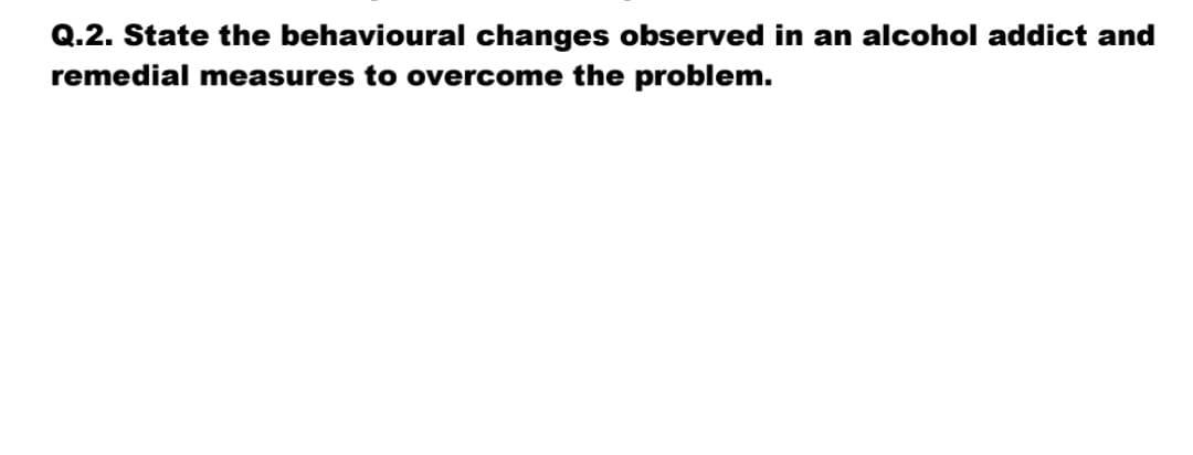 Q.2. State the behavioural changes observed in an alcohol addict and
remedial measures to overcome the problem.
