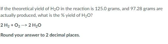 If the theoretical yield of H20 in the reaction is 125.0 grams, and 97.28 grams are
actually produced, what is the % yield of H2O?
2 H2 + O2 --> 2 H20
Round your answer to 2 decimal places.
