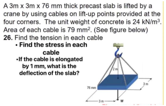 A 3m x 3m x 76 mm thick precast slab is lifted by a
crane by using cables on lift-up points provided at the
four corners. The unit weight of concrete is 24 kN/m3.
Area of each cable is 79 mm². (See figure below)
26. Find the tension in each cable
• Find the stress in each
cable
•If the cable is elongated
by 1 mm, what is the
deflection of the slab?
3m
76 mm
