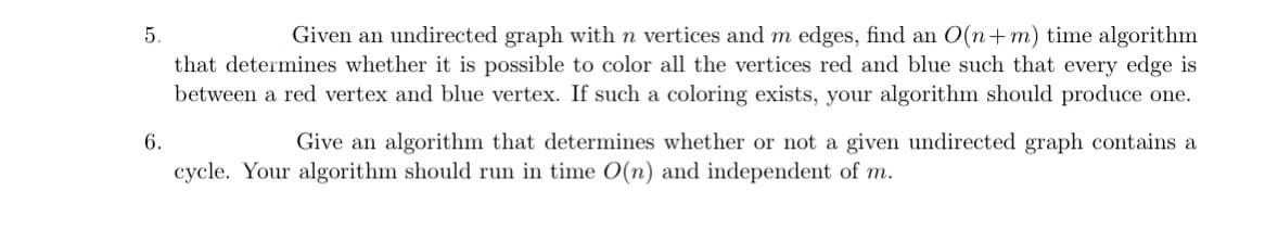 5.
6.
Given an undirected graph with n vertices and m edges, find an O(n+m) time algorithm
that determines whether it is possible to color all the vertices red and blue such that every edge is
between a red vertex and blue vertex. If such a coloring exists, your algorithm should produce one.
Give an algorithm that determines whether or not a given undirected graph contains a
cycle. Your algorithm should run in time O(n) and independent of m.
