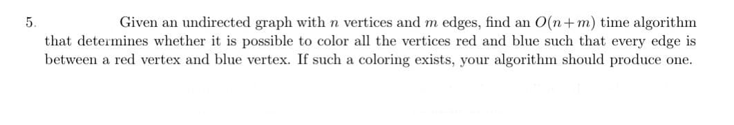 5.
Given an undirected graph with n vertices and m edges, find an O(n+m) time algorithm
that determines whether it is possible to color all the vertices red and blue such that every edge is
between a red vertex and blue vertex. If such a coloring exists, your algorithm should produce one.