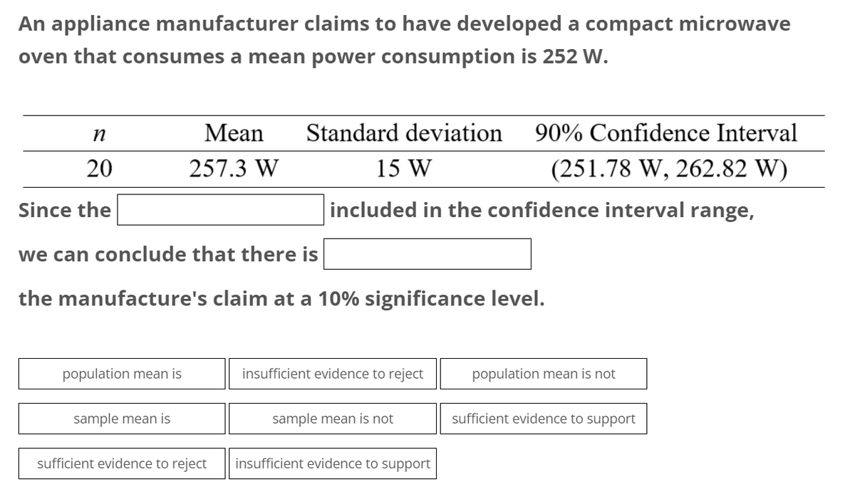 An appliance manufacturer claims to have developed a compact microwave
oven that consumes a mean power consumption is 252 W.
n
20
Since the
population mean is
Mean
257.3 W
we can conclude that there is
the manufacture's claim at a 10% significance level.
sample mean is
Standard deviation 90% Confidence Interval
15 W
(251.78 W, 262.82 W)
included in the confidence interval range,
sufficient evidence to reject
insufficient evidence to reject
sample mean is not
insufficient evidence to support
population mean is not
sufficient evidence to support