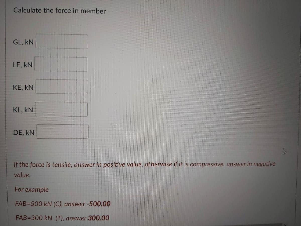 Calculate the force in member
GL, kN
LE, kN
KE, kN
KL, kN
DE, kN
If the force is tensile, answer in positive value, otherwise if it is compressive, answer in negative
value.
For example
FAB=500 kN (C), answer-500.00
FAB=300 kN (T), answer 300.00
