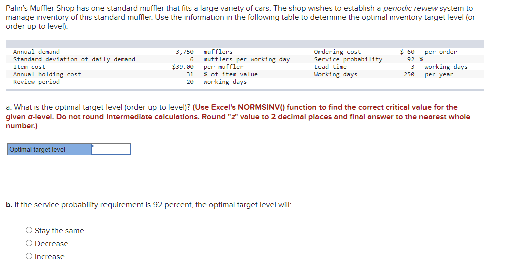 Palin's Muffler Shop has one standard muffler that fits a large variety of cars. The shop wishes to establish a periodic review system to
manage inventory of this standard muffler. Use the information in the following table to determine the optimal inventory target level (or
order-up-to level).
Ordering cost
Service probability
Annual demand
3,750
mufflers
$ 60
92 %
per order
mufflers per working day
per muffler
% of item value
working days
Standard deviation of daily demand
Item cost
$39.00
working days
per year
Lead time
3
Working days
Annual holding cost
Review period
31
250
20
a. What is the optimal target level (order-up-to level)? (Use Excel's NORMSINV() function to find the correct critical value for the
given a-level. Do not round intermediate calculations. Round "z" value to 2 decimal places and final answer to the nearest whole
number.)
Optimal target level
b. If the service probability requirement is 92 percent, the optimal target level will:
O Stay the same
Decrease
O Increase
