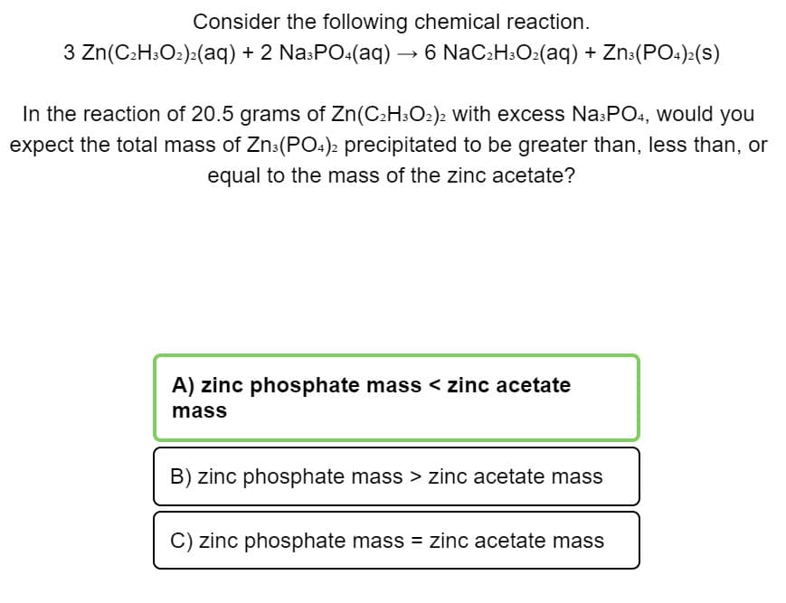 Consider the following chemical reaction.
3 Zn(C2H:O2)>(aq) + 2 Na:PO.(aq) → 6 NaC:H3O2(aq) + Zn:(PO:):(s)
In the reaction of 20.5 grams of Zn(C2H:O2)2 with excess Na:PO4, would you
expect the total mass of Zn:(PO.)2 precipitated to be greater than, less than, or
equal to the mass of the zinc acetate?
A) zinc phosphate mass < zinc acetate
mass
B) zinc phosphate mass > zinc acetate mass
zinc phosphate mass = zinc acetate mass
