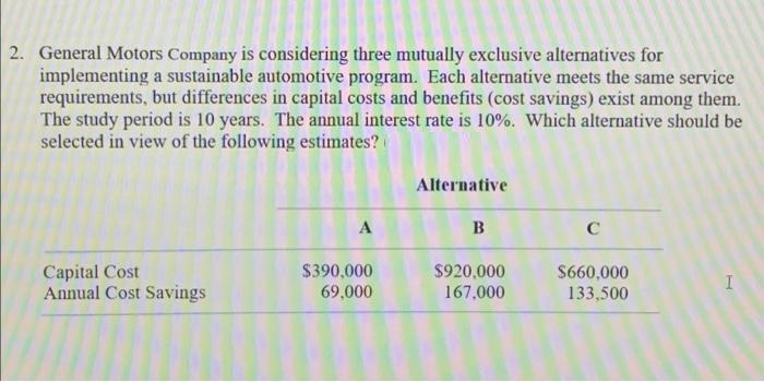 2. General Motors Company is considering three mutually exclusive alternatives for
implementing a sustainable automotive program. Each alternative meets the same service
requirements, but differences in capital costs and benefits (cost savings) exist among them.
The study period is 10 years. The annual interest rate is 10%. Which alternative should be
selected in view of the following estimates?
Capital Cost
Annual Cost Savings
A
$390,000
69,000
Alternative
B
$920,000
167,000
C
$660,000
133,500
I