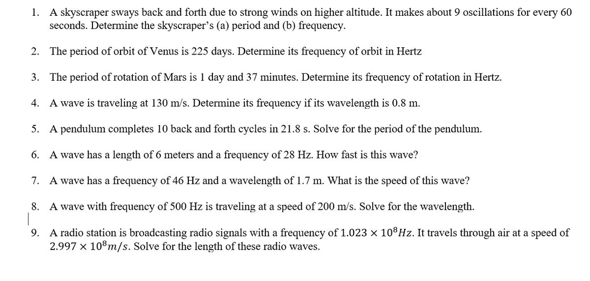1. A skyscraper sways back and forth due to strong winds on higher altitude. It makes about 9 oscillations for every 60
seconds. Determine the skyscraper's (a) period and (b) frequency.
2. The period of orbit of Venus is 225 days. Determine its frequency of orbit in Hertz
3. The period of rotation of Mars is 1 day and 37 minutes. Determine its frequency of rotation in Hertz.
4. A wave is traveling at 130 m/s. Determine its frequency if its wavelength is 0.8 m.
5. A pendulum completes 10 back and forth cycles in 21.8 s. Solve for the period of the pendulum.
6. A wave has a length of 6 meters and a frequency of 28 Hz. How fast is this wave?
7. A wave has a frequency of 46 Hz and a wavelength of 1.7 m. What is the speed of this wave?
8. A wave with frequency of 500 Hz is traveling at a speed of 200 m/s. Solve for the wavelength.
9. A radio station is broadcasting radio signals with a frequency of 1.023 x 10®HZ. It travels through air at a speed of
2.997 × 108m/s. Solve for the length of these radio waves.

