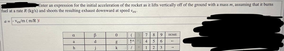 Enter an expression for the initial acceleration of the rocket as it lifts vertically off of the ground with a mass m, assuming that it burns
fuel at a rate R (kg/s) and shoots the resulting exhaust downward at speed vex.
a = - Vex/m (m/R )|
α
a
h
В
d
j
0
50 K
g
k
9 HOME
(1) 7 8
^^^ 4 5 6
1
1
2 3
SANT