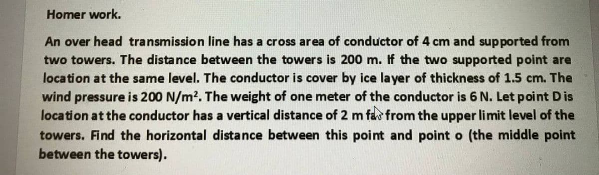 Homer work.
An over head transmission line has a cross area of conductor of 4 cm and supported from
two towers. The distance between the towers is 200 m. If the two supported point are
location at the same level. The conductor is cover by ice layer of thickness of 1.5 cm. The
wind pressure is 200 N/m2. The weight of one meter of the conductor is 6 N. Let point D is
location at the conductor has a vertical distance of 2 m fa from the upper limit level of the
towers. Find the horizontal distance between this point and point o (the middle point
between the towers).
