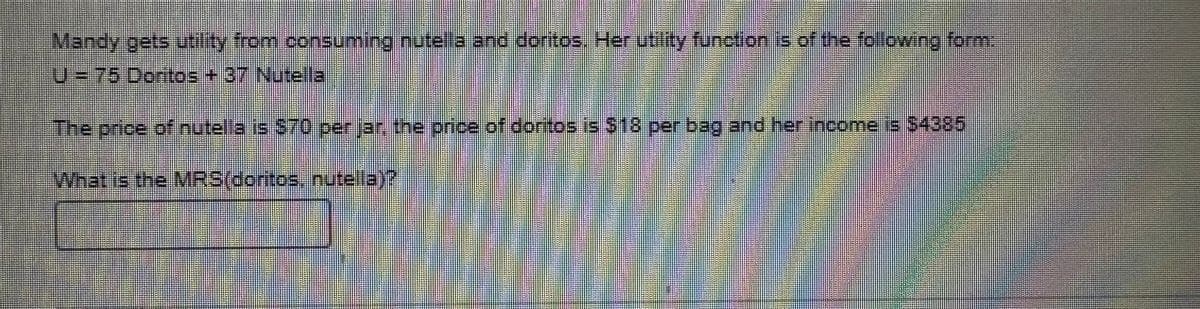 Mandy gets utility from consuming nutella and doritos. Her utility function is of the following form:
U = 75 Doritos + 37 Nutella
The price of nutella is $70 per jar, the price of doritos is $18 per bag and her income is $4385
What is the MRS (doritos, nutella)?