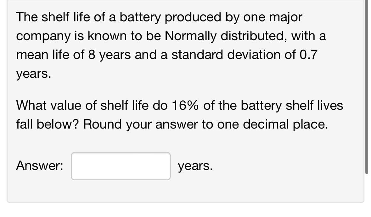 The shelf life of a battery produced by one major
company is known to be Normally distributed, with a
mean life of 8 years and a standard deviation of 0.7
years.
What value of shelf life do 16% of the battery shelf lives.
fall below? Round your answer to one decimal place.
Answer:
years.