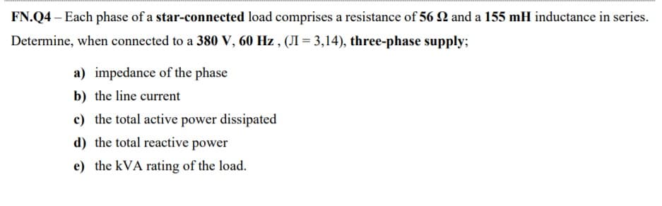 FN.Q4 – Each phase of a star-connected load comprises a resistance of 56 N and a 155 mH inductance in series.
Determine, when connected to a 380 V, 60 Hz , (JI = 3,14), three-phase supply;
a) impedance of the phase
b) the line current
c) the total active power dissipated
d) the total reactive power
e) the kVA rating of the load.
