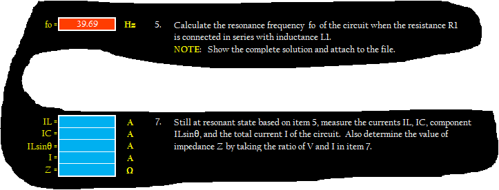 fo =
39.69
Hz
5.
Calculate the resonance frequency fo of the cireuit when the resistance R1
is connected in series with inductance L1.
NOTE: Show the complete solution and attach to the file.
IL-
Still at resonant state based on item 5, measure the currents IL, IC, component
ILsin0, and the total current I of the circuit. Also determine the value of
impedance Z by taking the ratio of V and I in item 7.
А
7.
IC-
A
ILsine =
A
I=
A
Z=
Ω
