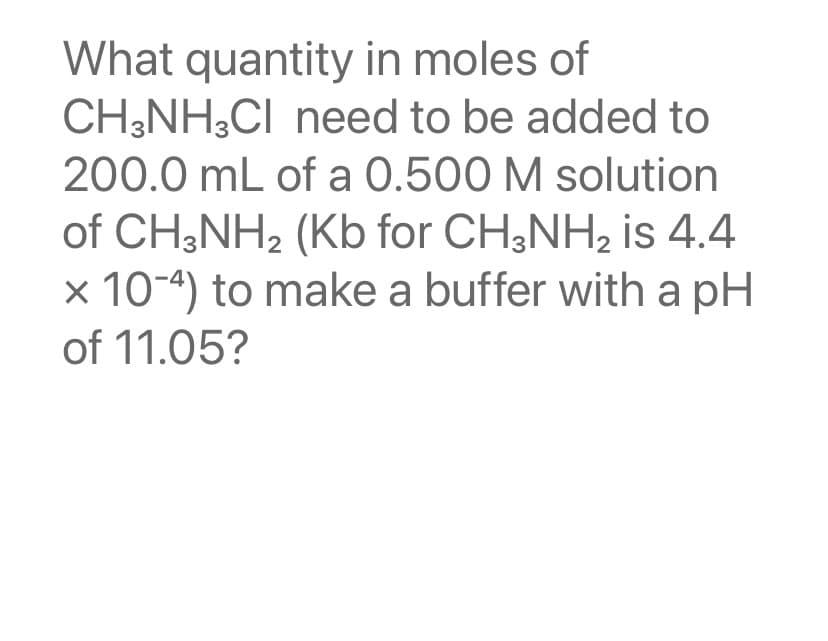 What quantity in moles of
CH3NH3CI need to be added to
200.0 mL of a 0.500 M solution
of CH3NH₂ (Kb for CH3NH₂ is 4.4
x 10-4) to make a buffer with a pH
of 11.05?